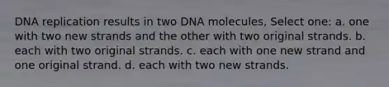 DNA replication results in two DNA molecules, Select one: a. one with two new strands and the other with two original strands. b. each with two original strands. c. each with one new strand and one original strand. d. each with two new strands.