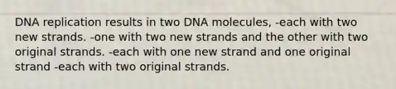 DNA replication results in two DNA molecules, -each with two new strands. -one with two new strands and the other with two original strands. -each with one new strand and one original strand -each with two original strands.