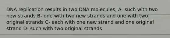 DNA replication results in two DNA molecules, A- such with two new strands B- one with two new strands and one with two original strands C- each with one new strand and one original strand D- such with two original strands