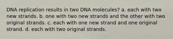 DNA replication results in two DNA molecules? a. each with two new strands. b. one with two new strands and the other with two original strands. c. each with one new strand and one original strand. d. each with two original strands.