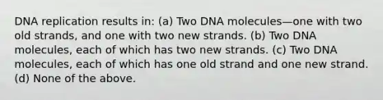 DNA replication results in: (a) Two DNA molecules—one with two old strands, and one with two new strands. (b) Two DNA molecules, each of which has two new strands. (c) Two DNA molecules, each of which has one old strand and one new strand. (d) None of the above.