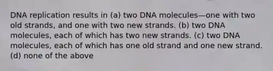 DNA replication results in (a) two DNA molecules—one with two old strands, and one with two new strands. (b) two DNA molecules, each of which has two new strands. (c) two DNA molecules, each of which has one old strand and one new strand. (d) none of the above