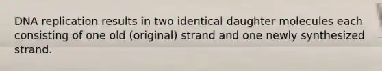 DNA replication results in two identical daughter molecules each consisting of one old (original) strand and one newly synthesized strand.