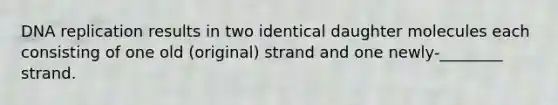 DNA replication results in two identical daughter molecules each consisting of one old (original) strand and one newly-________ strand.