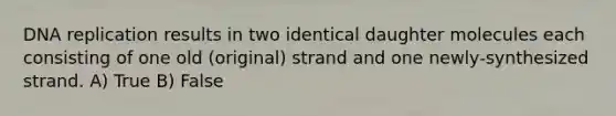 DNA replication results in two identical daughter molecules each consisting of one old (original) strand and one newly-synthesized strand. A) True B) False