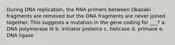 During DNA replication, the RNA primers between Okazaki fragments are removed but the DNA fragments are never joined together. This suggests a mutation in the gene coding for ___? a. DNA polymerase III b. initiator proteins c. helicase d. primase e. DNA ligase