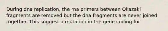 During dna replication, the rna primers between Okazaki fragments are removed but the dna fragments are never joined together. This suggest a mutation in the gene coding for