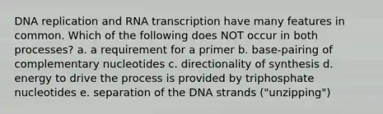 DNA replication and RNA transcription have many features in common. Which of the following does NOT occur in both processes? a. a requirement for a primer b. base-pairing of complementary nucleotides c. directionality of synthesis d. energy to drive the process is provided by triphosphate nucleotides e. separation of the DNA strands ("unzipping")