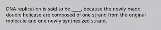 DNA replication is said to be ____, because the newly made double helicase are composed of one strand from the original molecule and one newly synthesized strand.