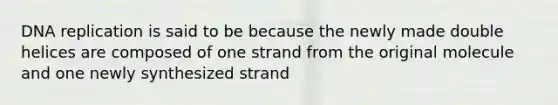 DNA replication is said to be because the newly made double helices are composed of one strand from the original molecule and one newly synthesized strand