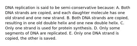 <a href='https://www.questionai.com/knowledge/kofV2VQU2J-dna-replication' class='anchor-knowledge'>dna replication</a> is said to be semi-conservative because: A. Both DNA strands are copied, and each daughter molecule has one old strand and one new strand. B. Both DNA strands are copied, resulting in one old double helix and one new double helix. C. Only one strand is used for <a href='https://www.questionai.com/knowledge/kVyphSdCnD-protein-synthesis' class='anchor-knowledge'>protein synthesis</a>. D. Only some segments of DNA are replicated. E. Only one DNA strand is copied, the other is saved.