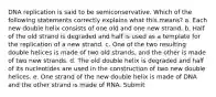 DNA replication is said to be semiconservative. Which of the following statements correctly explains what this means? a. Each new double helix consists of one old and one new strand. b. Half of the old strand is degraded and half is used as a template for the replication of a new strand. c. One of the two resulting double helices is made of two old strands, and the other is made of two new strands. d. The old double helix is degraded and half of its nucleotides are used in the construction of two new double helices. e. One strand of the new double helix is made of DNA and the other strand is made of RNA. Submit