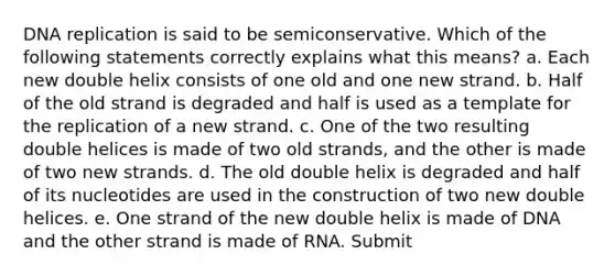 DNA replication is said to be semiconservative. Which of the following statements correctly explains what this means? a. Each new double helix consists of one old and one new strand. b. Half of the old strand is degraded and half is used as a template for the replication of a new strand. c. One of the two resulting double helices is made of two old strands, and the other is made of two new strands. d. The old double helix is degraded and half of its nucleotides are used in the construction of two new double helices. e. One strand of the new double helix is made of DNA and the other strand is made of RNA. Submit