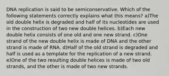 DNA replication is said to be semiconservative. Which of the following statements correctly explains what this means? a)The old double helix is degraded and half of its nucleotides are used in the construction of two new double helices. b)Each new double helix consists of one old and one new strand. c)One strand of the new double helix is made of DNA and the other strand is made of RNA. d)Half of the old strand is degraded and half is used as a template for the replication of a new strand. e)One of the two resulting double helices is made of two old strands, and the other is made of two new strands.