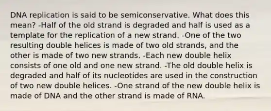 DNA replication is said to be semiconservative. What does this mean? -Half of the old strand is degraded and half is used as a template for the replication of a new strand. -One of the two resulting double helices is made of two old strands, and the other is made of two new strands. -Each new double helix consists of one old and one new strand. -The old double helix is degraded and half of its nucleotides are used in the construction of two new double helices. -One strand of the new double helix is made of DNA and the other strand is made of RNA.