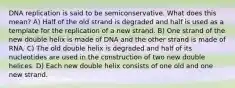 DNA replication is said to be semiconservative. What does this mean? A) Half of the old strand is degraded and half is used as a template for the replication of a new strand. B) One strand of the new double helix is made of DNA and the other strand is made of RNA. C) The old double helix is degraded and half of its nucleotides are used in the construction of two new double helices. D) Each new double helix consists of one old and one new strand.