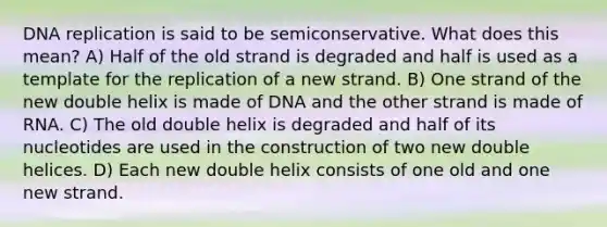 DNA replication is said to be semiconservative. What does this mean? A) Half of the old strand is degraded and half is used as a template for the replication of a new strand. B) One strand of the new double helix is made of DNA and the other strand is made of RNA. C) The old double helix is degraded and half of its nucleotides are used in the construction of two new double helices. D) Each new double helix consists of one old and one new strand.