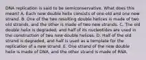 DNA replication is said to be semiconservative. What does this mean? A. Each new double helix consists of one old and one new strand. B. One of the two resulting double helices is made of two old strands, and the other is made of two new strands. C. The old double helix is degraded, and half of its nucleotides are used in the construction of two new double helices. D. Half of the old strand is degraded, and half is used as a template for the replication of a new strand. E. One strand of the new double helix is made of DNA, and the other strand is made of RNA.