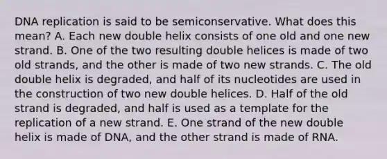 DNA replication is said to be semiconservative. What does this mean? A. Each new double helix consists of one old and one new strand. B. One of the two resulting double helices is made of two old strands, and the other is made of two new strands. C. The old double helix is degraded, and half of its nucleotides are used in the construction of two new double helices. D. Half of the old strand is degraded, and half is used as a template for the replication of a new strand. E. One strand of the new double helix is made of DNA, and the other strand is made of RNA.