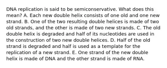 DNA replication is said to be semiconservative. What does this mean? A. Each new double helix consists of one old and one new strand. B. One of the two resulting double helices is made of two old strands, and the other is made of two new strands. C. The old double helix is degraded and half of its nucleotides are used in the construction of two new double helices. D. Half of the old strand is degraded and half is used as a template for the replication of a new strand. E. One strand of the new double helix is made of DNA and the other strand is made of RNA.