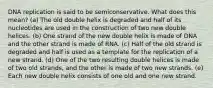 DNA replication is said to be semiconservative. What does this mean? (a) The old double helix is degraded and half of its nucleotides are used in the construction of two new double helices. (b) One strand of the new double helix is made of DNA and the other strand is made of RNA. (c) Half of the old strand is degraded and half is used as a template for the replication of a new strand. (d) One of the two resulting double helices is made of two old strands, and the other is made of two new strands. (e) Each new double helix consists of one old and one new strand.