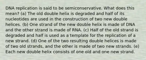 DNA replication is said to be semiconservative. What does this mean? (a) The old double helix is degraded and half of its nucleotides are used in the construction of two new double helices. (b) One strand of the new double helix is made of DNA and the other strand is made of RNA. (c) Half of the old strand is degraded and half is used as a template for the replication of a new strand. (d) One of the two resulting double helices is made of two old strands, and the other is made of two new strands. (e) Each new double helix consists of one old and one new strand.