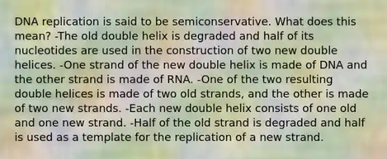 DNA replication is said to be semiconservative. What does this mean? -The old double helix is degraded and half of its nucleotides are used in the construction of two new double helices. -One strand of the new double helix is made of DNA and the other strand is made of RNA. -One of the two resulting double helices is made of two old strands, and the other is made of two new strands. -Each new double helix consists of one old and one new strand. -Half of the old strand is degraded and half is used as a template for the replication of a new strand.