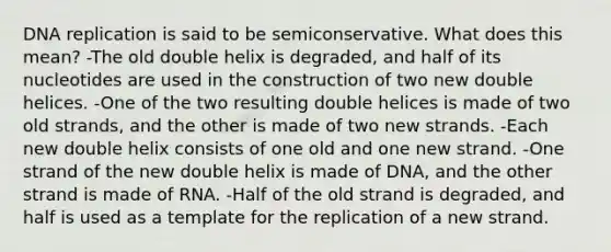 DNA replication is said to be semiconservative. What does this mean? -The old double helix is degraded, and half of its nucleotides are used in the construction of two new double helices. -One of the two resulting double helices is made of two old strands, and the other is made of two new strands. -Each new double helix consists of one old and one new strand. -One strand of the new double helix is made of DNA, and the other strand is made of RNA. -Half of the old strand is degraded, and half is used as a template for the replication of a new strand.