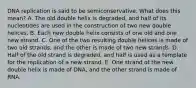 DNA replication is said to be semiconservative. What does this mean? A. The old double helix is degraded, and half of its nucleotides are used in the construction of two new double helices. B. Each new double helix consists of one old and one new strand. C. One of the two resulting double helices is made of two old strands, and the other is made of two new strands. D. Half of the old strand is degraded, and half is used as a template for the replication of a new strand. E. One strand of the new double helix is made of DNA, and the other strand is made of RNA.