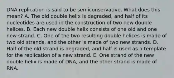 DNA replication is said to be semiconservative. What does this mean? A. The old double helix is degraded, and half of its nucleotides are used in the construction of two new double helices. B. Each new double helix consists of one old and one new strand. C. One of the two resulting double helices is made of two old strands, and the other is made of two new strands. D. Half of the old strand is degraded, and half is used as a template for the replication of a new strand. E. One strand of the new double helix is made of DNA, and the other strand is made of RNA.