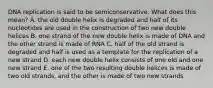 DNA replication is said to be semiconservative. What does this mean? A. the old double helix is degraded and half of its nucleotides are used in the construction of two new double helices B. one strand of the new double helix is made of DNA and the other strand is made of RNA C. half of the old strand is degraded and half is used as a template for the replication of a new strand D. each new double helix consists of one old and one new strand E. one of the two resulting double helices is made of two old strands, and the other is made of two new strands