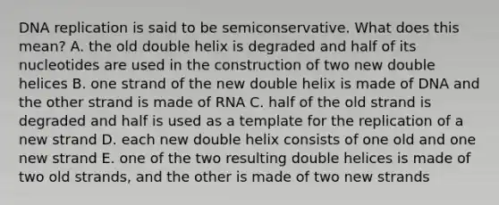 <a href='https://www.questionai.com/knowledge/kofV2VQU2J-dna-replication' class='anchor-knowledge'>dna replication</a> is said to be semiconservative. What does this mean? A. the old double helix is degraded and half of its nucleotides are used in the construction of two new double helices B. one strand of the new double helix is made of DNA and the other strand is made of RNA C. half of the old strand is degraded and half is used as a template for the replication of a new strand D. each new double helix consists of one old and one new strand E. one of the two resulting double helices is made of two old strands, and the other is made of two new strands