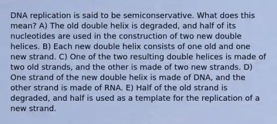 <a href='https://www.questionai.com/knowledge/kofV2VQU2J-dna-replication' class='anchor-knowledge'>dna replication</a> is said to be semiconservative. What does this mean? A) The old double helix is degraded, and half of its nucleotides are used in the construction of two new double helices. B) Each new double helix consists of one old and one new strand. C) One of the two resulting double helices is made of two old strands, and the other is made of two new strands. D) One strand of the new double helix is made of DNA, and the other strand is made of RNA. E) Half of the old strand is degraded, and half is used as a template for the replication of a new strand.