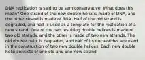 DNA replication is said to be semiconservative. What does this mean? One strand of the new double helix is made of DNA, and the other strand is made of RNA. Half of the old strand is degraded, and half is used as a template for the replication of a new strand. One of the two resulting double helices is made of two old strands, and the other is made of two new strands. The old double helix is degraded, and half of its nucleotides are used in the construction of two new double helices. Each new double helix consists of one old and one new strand.