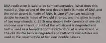 DNA replication is said to be semiconservative. What does this mean? a. One strand of the new double helix is made of DNA and the other strand is made of RNA. b. One of the two resulting double helices is made of two old strands, and the other is made of two new strands. c. Each new double helix consists of one old and one new strand. d. Half of the old strand is degraded and half is used as a template for the replication of a new strand. e. The old double helix is degraded and half of its nucleotides are used in the construction of two new double helices.