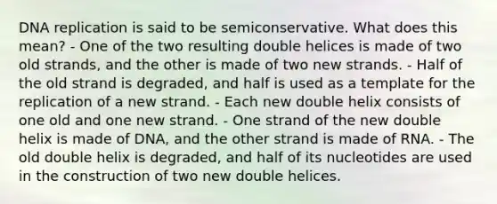 DNA replication is said to be semiconservative. What does this mean? - One of the two resulting double helices is made of two old strands, and the other is made of two new strands. - Half of the old strand is degraded, and half is used as a template for the replication of a new strand. - Each new double helix consists of one old and one new strand. - One strand of the new double helix is made of DNA, and the other strand is made of RNA. - The old double helix is degraded, and half of its nucleotides are used in the construction of two new double helices.