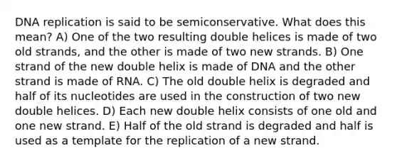 DNA replication is said to be semiconservative. What does this mean? A) One of the two resulting double helices is made of two old strands, and the other is made of two new strands. B) One strand of the new double helix is made of DNA and the other strand is made of RNA. C) The old double helix is degraded and half of its nucleotides are used in the construction of two new double helices. D) Each new double helix consists of one old and one new strand. E) Half of the old strand is degraded and half is used as a template for the replication of a new strand.