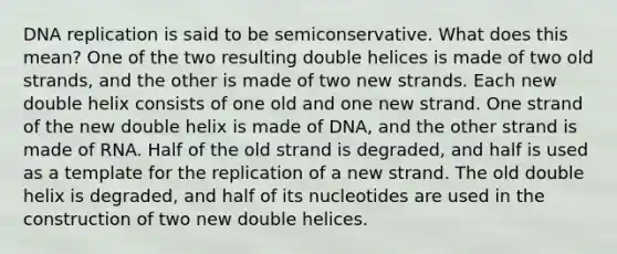 <a href='https://www.questionai.com/knowledge/kofV2VQU2J-dna-replication' class='anchor-knowledge'>dna replication</a> is said to be semiconservative. What does this mean? One of the two resulting double helices is made of two old strands, and the other is made of two new strands. Each new double helix consists of one old and one new strand. One strand of the new double helix is made of DNA, and the other strand is made of RNA. Half of the old strand is degraded, and half is used as a template for the replication of a new strand. The old double helix is degraded, and half of its nucleotides are used in the construction of two new double helices.