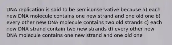 <a href='https://www.questionai.com/knowledge/kofV2VQU2J-dna-replication' class='anchor-knowledge'>dna replication</a> is said to be semiconservative because a) each new DNA molecule contains one new strand and one old one b) every other new DNA molecule contains two old strands c) each new DNA strand contain two new strands d) every other new DNA molecule contains one new strand and one old one