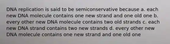 <a href='https://www.questionai.com/knowledge/kofV2VQU2J-dna-replication' class='anchor-knowledge'>dna replication</a> is said to be semiconservative because a. each new DNA molecule contains one new strand and one old one b. every other new DNA molecule contains two old strands c. each new DNA strand contains two new strands d. every other new DNA molecule contains one new strand and one old one