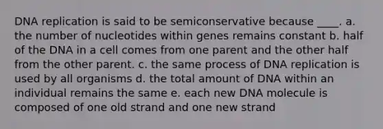 DNA replication is said to be semiconservative because ____. a. the number of nucleotides within genes remains constant b. half of the DNA in a cell comes from one parent and the other half from the other parent. c. the same process of DNA replication is used by all organisms d. the total amount of DNA within an individual remains the same e. each new DNA molecule is composed of one old strand and one new strand