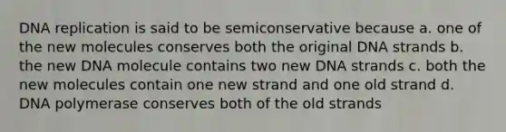 <a href='https://www.questionai.com/knowledge/kofV2VQU2J-dna-replication' class='anchor-knowledge'>dna replication</a> is said to be semiconservative because a. one of the new molecules conserves both the original DNA strands b. the new DNA molecule contains two new DNA strands c. both the new molecules contain one new strand and one old strand d. DNA polymerase conserves both of the old strands