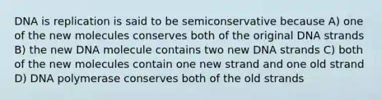 DNA is replication is said to be semiconservative because A) one of the new molecules conserves both of the original DNA strands B) the new DNA molecule contains two new DNA strands C) both of the new molecules contain one new strand and one old strand D) DNA polymerase conserves both of the old strands