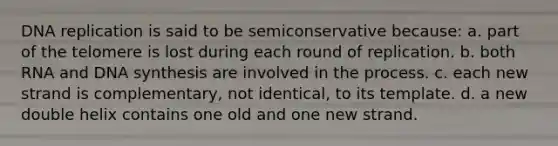 DNA replication is said to be semiconservative because: a. part of the telomere is lost during each round of replication. b. both RNA and DNA synthesis are involved in the process. c. each new strand is complementary, not identical, to its template. d. a new double helix contains one old and one new strand.
