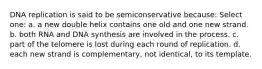 DNA replication is said to be semiconservative because: Select one: a. a new double helix contains one old and one new strand. b. both RNA and DNA synthesis are involved in the process. c. part of the telomere is lost during each round of replication. d. each new strand is complementary, not identical, to its template.