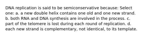 DNA replication is said to be semiconservative because: Select one: a. a new double helix contains one old and one new strand. b. both RNA and DNA synthesis are involved in the process. c. part of the telomere is lost during each round of replication. d. each new strand is complementary, not identical, to its template.