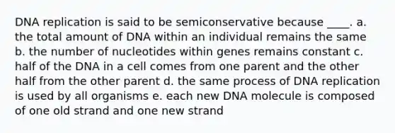 DNA replication is said to be semiconservative because ____. a. the total amount of DNA within an individual remains the same b. the number of nucleotides within genes remains constant c. half of the DNA in a cell comes from one parent and the other half from the other parent d. the same process of DNA replication is used by all organisms e. each new DNA molecule is composed of one old strand and one new strand