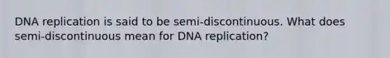 DNA replication is said to be semi-discontinuous. What does semi-discontinuous mean for DNA replication?