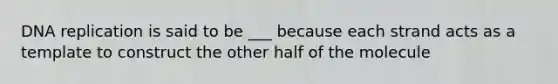 DNA replication is said to be ___ because each strand acts as a template to construct the other half of the molecule