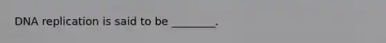DNA replication is said to be ________.